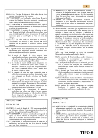 8

0-0) FALSA. Os rios da Zona da Mata não são do tipo
sazonal intermitente e, sim, perenes.
1-0) VERDADEIRA. A localização astronômica da parte
oriental do Nordeste favoreceu porque é a porção que
ficava mais próxima da metrópole portuguesa.
1-1) VERDADEIRA. A Zona da Mata tem um clima tropical
úmido com chuvas de outono e de inverno que favorece
o cultivo da cana-de-açúcar.
2-2) VERDADEIRA. A presença da Mata Atlãntica, ou seja,
uma floresta latifoliada subperenifólia, contribuiu para
essa atividade agrícola com o fornecimento de madeira,
necessária para as construções e para ser fonte de
energia.
3-3) FALSA. Os solos onde se instalaram os canaviais,
inicialmente, são aluviais e não litólicos. Os solos
litólicos não se prestam à atividade agrícola dessa
natureza.

15. O segundo maior fluxo imigratório para o Brasil foi

representado pela imigração italiana. Considere esse
tema na análise das afirmações seguintes.

0-0) A partir da década de 1920, ocorreu uma
intensificação nos fluxos imigratórios italianos para
o Brasil, em decorrência da rígida política natalista
de caráter fascista adotada por Mussolini.
1-1) O período de maior entrada desses imigrantes no
Brasil está compreendido entre 1891 e 1900. Os
principais Estados de fixação dos imigrantes foram:
São Paulo, Rio Grande do Sul, Santa Catarina, Rio
de Janeiro e Espírito Santo.
2-2) A escassez de mão de obra, sobretudo para a
cafeicultura, representou um forte fator atrativo para
essa imigração ao Brasil, sobretudo na Região
Sudeste.
3-3) Após a Segunda Guerra Mundial, a migração
italiana passou a se dirigir muito mais para os países
europeus do que para países fora do seu continente.
Esse fato implicou uma redução considerável do
número de imigrantes italianos para o Brasil.
4-4) Os italianos, em
decorrência de aspectos
particulares da cultura da Itália, tiveram grandes
dificuldades de integração na vida brasileira. Muitos
desses imigrantes preferiram voltar ao país de
origem, sobretudo na década de 1940.
GABARITO: FVVVF
JUSTIFICATIVAS:
0-0) FALSA. A partir da década de 1920, houve uma redução
da imigração italiana. Uma das causas desse fato foi a
política demográfica natalista de Mussolini.
1-1) VERDADEIRA. O período considerado corresponde à
época de maior entrada de imigrantes italianos no
Brasil. E os Estados brasileiros mencionados foram os
que receberam mais imigrantes italianos.
2-2) VERDADEIRA. A necessidade de mão de obra para a
cafeicultura no Sudeste foi um forte fator de atração
para esse fluxo imigratório.

3-3) VERDADEIRA. Após a Segunda Guerra Mundial, a
migração de italianos passou a ser dirigida mais para
outros países da Europa do que para fora do continente.
Esse fato contribuiu para a diminuição da imigração
italiana parta o Brasil.
4-4) FALSA. Os italianos apresentaram facilidade de
integração na vida brasileira. Introduziram, inclusive,
vários traços de sua cultura na alimentação, nos jogos e
na música.

16. “Biodiversidade é um termo que engloba todas as coisas

vivas que existem atualmente na Terra. Abrange todos os
animais e plantas que os zoólogos e botânicos já
descobriram e descreveram, bem como todos aqueles que
ainda não foram descobertos e aguardam uma descrição
científica. Se desejamos conservar a biodiversidade, o
que muitos ecologistas acreditam ser basicamente um
objetivo sensível, então a conservação dos ecossistemas
e seus habitats são o ponto de partida mais indicado.”
(COX, C. B.; MOORE, Peter D. Biogeografia. Uma
abordagem ecológica e evolucionária. Rio de Janeiro:
LTC, 2009).
Sobre esse tema abordado no texto, de conteúdo
biogeográfico, analise as afirmações abaixo.

0-0) No conceito de biodiversidade, estão incluídos a
variedade de ecossistemas, as espécies, as
subespécies, as populações e o DNA.
1-1) A proteção da biodiversidade, na atualidade, que tem
sido o centro das atenções dos ambientalistas,
justifica-se por razões: éticas, estéticas, ecológicas e
econômicas.
2-2) A Biologia da Conservação tem como principal
objetivo estudar como as espécies vegetais e animais
estão sendo extintas e quais as estratégias para
conservá-las.
3-3) Com relação aos biomas brasileiros, o maior número
de espécies ameaçadas ocorre, atualmente, no frágil
ecossistema florestal amazônico, especialmente na
floresta latifoliada perenifólia.
4-4) O número de espécies ameaçadas no território
brasileiro é variável nos diversos níveis
taxonômicos, nos biomas e nos Estados do país.

GABARITO: VVVFV
JUSTIFICATIVAS:
0-0) VERDADEIRA. A variedade de ecossistemas, espécies,
subespécies e populações está presente na definição de
biodiversidade. Biodiversidade é também diversidade de
DNA.
1-1) VERDADEIRA. A proteção da biodiversidade justificase, sobretudo, por motivos éticos, entendidos como o
direito que plantas e animais têm à existência, bem
como por motivos estéticos, ecológicos e sobretudo
econômicos.

TIPO B

 