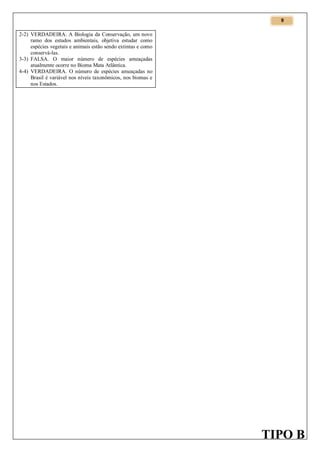 9

2-2) VERDADEIRA. A Biologia da Conservação, um novo
ramo dos estudos ambientais, objetiva estudar como
espécies vegetais e animais estão sendo extintas e como
conservá-las.
3-3) FALSA. O maior número de espécies ameaçadas
atualmente ocorre no Bioma Mata Atlântica.
4-4) VERDADEIRA. O número de espécies ameaçadas no
Brasil é variável nos níveis taxonômicos, nos biomas e
nos Estados.

TIPO B

 