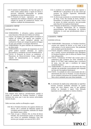 2
3-3) O aumento de temperatura, em face dos gases do
efeito estufa, poderá alterar o regime de chuvas e
provocar catástrofes relacionadas às grandes
inundações em áreas litorâneas baixas.
4-4) O Protocolo de Kyoto representou um marco
importante das mudanças climáticas, pois propõe a
redução da queima de combustíveis fósseis, sem
implicar a redução dos desmatamentos.
GABARITO: VFVVF
JUSTIFICATIVAS:
0-0) VERDADEIRA. A afirmativa explica corretamente
como funciona o Mercado de Créditos de Carbono.
1-1) FALSA. Os projetos que melhor podem reivindicar os
créditos de carbono são aqueles que propõem a
substituição da matriz energética apoiada nos
combustíveis fósseis por energia da queima do bagaço
da cana, por exemplo, e as energias alternativas.
2-2) VERDADEIRA. Os gases referidos são exatamente os
do efeito estufa.
3-3) VERDADEIRA. Um aumento de temperatura em nível
global poderá acarretar alterações no regime
pluviométrico e inundações em áreas litorâneas baixas.
4-4) FALSA. O Protocolo de Kyoto, ao estabelecer o
Mecanismo de Desenvolvimento Limpo, propõe a
redução de desmatamentos e o aumento do
reflorestamento.

03.

2-2) A existência do semiárido numa área superior a
800.000 km² é decorrência de um fato anual que
acontece no Pacífico Equatorial, denominado
Fenômeno “El Niño”.
3-3) As chuvas que acontecem no semiárido dos Estados
do Piauí, Ceará, Rio Grande do Norte, Paraíba e
Pernambuco, no período de final de verão e início
de outono, de caráter convectivo, são provocadas
pela Zona de Convergência Intertropical.
4-4) O Planalto da Borborema, a Chapada Diamantina e
os Tabuleiros Setentrionais são os elementos
geomorfológicos que determinam, no território
nordestino, as secas que periodicamente afetam a
Região.
GABARITO: VFFVF
JUSTIFICATIVAS:
0-0) VERDADEIRA. Basicamente, no Nordeste brasileiro,
existem três regimes de chuvas: as de verão, as de
verão-outono e as de outono-inverno. São produzidas
pela circulação geral da atmosfera.
1-1) FALSA. Quando o Atlântico sul está mais aquecido do
que o normal, ocorrem precipitações mais abundantes
no Nordeste brasileiro, pois os alísios de Sudeste ficam
mais enfraquecidos.
2-2) FALSA. O fenômeno “El Niño” não é anual e não é o
responsável pela existência do clima semiárido no
Brasil. O “El Niño” pode colaborar para a ocorrência
de secas, mas não para a existência do espaço
semiárido brasileiro.
3-3) VERDADEIRA. As chuvas de verão-outono das áreas
referidas são produzidas essencialmente pela migração
da Zona de Convergência Intertropical.
4-4) FALSA. As unidades de relevo mencionadas não são a
determinante das secas no Nordeste. As secas decorrem
de um complexo mecanismo de circulação atmosférica.
Não se deve confundir seca com clima semiárido.

04. A construção de amplas áreas urbanizadas na superfície
terrestre acarretou profundas alterações no quadro
natural dos sítios urbanos, como as que podemos
verificar na ilustração a seguir. Uma alteração
importante se deu exatamente no sistema climático.
Essa imagem triste repete-se, periodicamente, quando se
instala no semiárido do Nordeste brasileiro o milenar
fenômeno das secas, que é uma das maiores adversidades
naturais do país.
Sobre esse tema, analise as afirmações a seguir.
0-0) Há no Nordeste brasileiro três regimes distintos de
chuvas, sob o comando de diferentes agentes da
circulação geral da atmosfera, definidos em função
das relações causa e efeito.
1-1) Toda vez que o Atlântico Sul, na faixa de baixas
latitudes, fica anormalmente quente se instala uma
seca severa no semiárido nordestino. Esse fato
ocorreu, por exemplo, nos anos de 2012 e 2013.

TIPO C

 