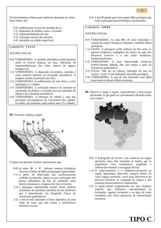 3
Os determinantes urbanos que implicam alterações no clima
local urbano são:
0-0)
1-1)
2-2)
3-3)
4-4)

modificações no teor de umidade do ar.
disposição de prédios, casas e avenidas.
impermeabilização do solo.
utilização massiva de concreto.
alterações no albedo superficial.

GABARITO: VVVVV
JUSTIFICATIVAS:
0-0) VERDADEIRA. A umidade atmosférica pode diminuir
sobre os centros urbanos, em face, sobretudo, da
impermeabilização dos solos, aterros de lagoas,
mangues etc.
1-1) VERDADEIRA. A disposição de prédios, avenidas e
casas interfere bastante na circulação atmosférica. A
imagem mostra exatamente esse fato.
2-2) VERDADEIRA. O asfaltamento do solo altera o ciclo
hidrológico e o albedo.
3-3) VERDADEIRA. A utilização massiva de concreto na
construção de prédios e avenidas provoca alteração do
albedo e da circulação atmosférica.
4-4) VERDADEIRA. A alteração do albedo é uma das
principais consequências do crescimento das cidades.
O asfalto, por exemplo, pode reduzir para 5% o albedo.

4-4) a seta E aponta para uma ampla falha geológica que
corta a paisagem geomorfológica representada.
GABARITO: VFVFV
JUSTIFICATIVAS:
0-0) VERDADEIRA. As setas B e C estão indicando o
contato de corpos litológicos distintos e também falhas
geológicas.
1-1) FALSA. A paisagem exibe indícios da luta entre os
agentes exógenos e endógenos do relevo, ou seja, dos
processos erosivos e a das ações tectônicas,
fundamentalmente.
2-2) VERDADEIRA. A área representada mostra-se
extensivamente falhada, fato que indica a ação do
tectonismo quebrantável.
3-3) FALSA. Não há, no esboço, indicador de mar ou
oceano. A seta A está indicando uma falha geológica.
4-4) VERDADEIRA. A seta E está indicando uma falha
transversal às demais falhas existentes.

06. Observe o mapa a seguir, especialmente a área escura
delimitada. O que pode ser corretamente afirmado sobre
essa região?

05. Examine a figura a seguir.

A figura nos permite concluir corretamente que:
0-0) as setas B e C indicam contatos litológicos
diversos e linhas de falha na paisagem representada.
1-1) a partir da observação das morfoesculturas
exibidas no desenho, deduz-se que a paisagem não
possui indicadores da luta de contrários entre
fatores estruturais e exógenos do relevo terrestre.
2-2) a paisagem representada mostra fortes indícios
estruturais da ocorrência pretérita de um fenômeno
que é denominado, em Geografia Física, de
tectonismo quebrantável.
3-3) a seta A está indicando o limite hipotético de uma
linha de costa que não sofreu a interferência
tectônica recente.

0-0) A hidrografia do litoral e dos estuários da região
apresenta como fato marcante as marés, que se
manifestam com considerável amplitude e
influenciam bastante a navegação fluvial.
1-1) O subpovoamento e o subdesenvolvimento na
região apresentam diferentes estágios dentro do
vasto espaço territorial, como uma decorrência do
processo histórico de ocupação do espaço e dos
sistemas socioeconômicos implantados.
2-2) A região possui integralmente um tipo climático
tropical, que influencia marcantemente as
formações vegetais existentes e os tipos de solos
resultantes dos fortes processos de meteorização
mecânica.

TIPO C

 