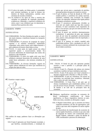 4
3-3) O relevo da região, em linhas gerais, é comandado
pela estrutura geológica, na qual se destaca um
domínio de bacias sedimentares, contidas entre
estruturas de escudos cristalinos.
4-4) Ao atribuir-se aos tipos de solos a maioria das
variações ou gradações da vegetação amazônica,
evidencia-se, sobretudo, a expressiva influência do
relevo, pois é esta influência que irá determinar a
natureza físico-química dos solos.

1-1)

2-2)

GABARITO: VVFVV
JUSTIFICATIVAS:
0-0) VERDADEIRA. Na faixa litorânea da região, as marés
são muito intensas e interferem bastante no transporte
fluvial local.
1-1) VERDADEIRA. O processo de ocupação do espaço
regional e os sistemas econômicos implantados
respondem, entre outras causas, pelo subpovoamento e
pelo subdesenvolvimento observados na área.
2-2) FALSA. A maior parte da região possui um clima
equatorial quente e excessivamente úmido. Os
processos dominantes de meteorização das rochas são
químicos e não mecânicos.
3-3) VERDADEIRA. O relevo da região sofre uma forte
influência estrutural decorrente da existência de uma
ampla bacia sedimentar e dos terrenos cristalinos de
escudos.
4-4) VERDADEIRA. As diversas formações vegetais da
região sofrem influências do relevo que interferem na
origem dos tipos de solos.

3-3)

4-4)

portos que servem para a exportação de petróleo,
principal produto da pauta do comércio exterior.
O país 2 adotou, no final da década de 1950, um
modelo político e econômico de caráter marxista,
totalitário, mediante uma revolução. Os Estados
Unidos, em represália, adotaram uma rígida política
de bloqueio econômico ao país.
O país 3 encontra-se praticamente dividido ao
meio por um amplo canal que liga dois oceanos
distintos. O setor econômico mais importante do
país é o de serviços, que gira em torno de uma zona
de livre-comércio.
O país 4 possui um território dominantemente
montanhoso. A agricultura do país, que emprega
mais de um terço da população economicamente
ativa, possui, como principais itens de exportação, o
café e a banana.
O país 5 se destaca no cenário mundial pela
estabilidade política. Nele, a produção de café e de
banana e o turismo ambiental são os principais itens
da atividade econômica.

GABARITO: FFFVV
JUSTIFICATIVAS:
0-0)

1-1)
2-2)
3-3)

07. Examine o mapa a seguir.
4-4)

FALSA. O litoral do país não apresenta grandes
recortes e nem o petróleo é a principal pauta de
exportação.
FALSA. O país 2, o Panamá, não adotou um sistema
econômico e político de bases totalitárias marxistas.
FALSA. O país 3 não possui um Canal cortando-o e
fazendo a ligação entre o Pacífico e o Mar do Caribe.
VERDADEIRA. O país 4 é Honduras. Ele possui na
agricultura sua principal base econômica, sobretudo
com o cultivo do café e da banana.
VERDADEIRA. A Costa Rica é um país que se
destaca mundialmente pela estabilidade política e até
por não possuir Forças Armadas. O turismo e o cultivo
de banana e de café são os principais itens da
economia.

08. Mudanças significativas ocorridas na economia do
Brasil
recentemente
modificaram,
de
forma
significativa, os fluxos migratórios internos no país.
Sobre esse tema, considere as afirmações a seguir.

Pela análise do mapa, podemos fazer as afirmações que
seguem.

0-0) A Região Centro-Oeste, que se encontra em franca
expansão econômica, em face do agronegócio, está
sendo a que mais atrai imigrantes de outras regiões
do país.
1-1) Em decorrência da transformação da economia de
outras regiões brasileiras, constata-se que uma onda
de migração de retorno vem acontecendo para a
Região Sudeste, sobretudo a partir da década de
1990, reordenando o processo de urbanização.

0-0) O país 1 apresenta um litoral bastante recortado, o
que facilitou, consideravelmente, a instalação de

TIPO C

 