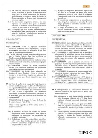5
2-2) Por conta da considerável melhoria dos padrões
sociais e em face da política de transferência de
renda para as áreas interioranas do Nordeste,
particularmente o Agreste e partes do Sertão, os
fluxos migratórios se dirigem, mais intensamente,
para essas regiões.
3-3) Os movimentos migratórios internos são uma
expressão de cenários nos quais as histórias
familiares se misturam aos fenômenos econômicos
e sociais de uma cidade ou de uma região.
4-4) Os empregos que estão atraindo mais trabalhadores
para a Região Norte concentram-se na produção de
minerais metálicos, principalmente alumínio e
ferro, e no extrativismo mineral.

2-2) A população do planeta praticamente duplicou em
50 anos, e os recursos da Terra estão sendo
consumidos acima da taxa viável de reposição.
Paralelamente, observa-se uma expressiva poluição
atmosférica.
3-3) O aumento da temperatura do ar atmosférico na
baixa troposfera acarretará a elevação de vapor
d’água presente na atmosfera, afetando assim o
ciclo hidrológico.
4-4) O tempo de residência do CO2 na atmosfera é
elevado. Isso decorre de uma interação complexa
entre atmosfera e oceano.
GABARITO: VVVVV

GABARITO: VFFVV

JUSTIFICATIVAS:

JUSTIFICATIVAS:

0-0) VERDADEIRA. A atmosfera terrestre foi modificandose como uma reação à vida vegetal. Nos dias atuais, as
diversas ações humanas (queima de combustíveis
fósseis, agricultura, incêndios provocados em florestas
etc.) estão transformando a atmosfera planetária.
1-1) VERDADEIRA. A coloração azul que se observa no
céu nos dias de anticiclone, ou seja, de ar límpido, é
resultante da dispersão dos curtos comprimentos de
ondas azuis provocadas pelas pequenas partículas
presentes no ar.
2-2) VERDADEIRA. Com o aumento considerável da
população mundial (a população praticamente duplicou
em meio século), os recursos naturais estão sendo
consumidos numa taxa 20% acima da taxa viável de
reposição.
3-3) VERDADEIRA. O aumento da temperatura da baixa
atmosfera implicará acréscimo de vapor d’água e
modificação do ciclo hidrológico.
4-4) VERDADEIRA. O tempo em que o CO2 passa na
atmosfera é muito elevado. Isso é uma decorrência da
relação complexa entre o oceano e a atmosfera. A taxa
de absorção do CO2 pelo oceano, contudo, é lenta.

0-0) VERDADEIRA. Com a expansão econômica
verificada, sobretudo com o agronegócio, a Região
Centro-Oeste está sendo, na atualidade, a que mais
atrai os fluxos migratórios internos.
1-1) FALSA. Não está havendo uma migração de retorno
para a Região Sudeste. Esse fato verifica-se no
Nordeste, segundo dados estatísticos.
2-2) FALSA. A política de transferência, mediante bolsas,
não tem ocasionado um redirecionamento de migrações
internas no país.
2-2) VERDADEIRA. Questões de ordem econômica,
sociais e até familiares interferem nos movimentos
migratórios internos de qualquer país.
4-4) VERDADEIRA. Na Região Norte, sobretudo nos
Estados de Acre, Roraima e Pará, o extrativismo
mineral e o extrativismo vegetal são algumas das
principais causas dos fluxos migratórios para essa
região.

09. “A Terra é azul”, foi a reação de Yuri Gagarin, o
primeiro a vê-la do espaço, em 1961. E John Glenn, no
ano seguinte: “Impressiona-me ver como é diminuta a
espessura da nossa atmosfera, que sustenta toda a vida
na Terra. Se nós a degradarmos, será irreparável.
Infelizmente, os riscos de que isso venha a acontecer já
se agravaram tanto que requerem ação imediata, em
escala mundial.”
(NUSSENZVIEG, H. Moysés. O Futuro da Terra. Rio
de Janeiro: Editora FGV, 2011).
Sobre o tema sugerido no texto acima, analise as
proposições abaixo.
0-0) A atmosfera, ao longo da História do planeta,
modificou-se como uma reação à vida vegetal e
atualmente se transforma em decorrência de
atividades antrópicas.
1-1) O céu é azul em um dia em que há um anticiclone
sobre uma dada região, porque as pequenas
partículas atmosféricas dispersam mais os curtos
comprimentos de ondas azuis.

10. A subtropicalidade é a característica dominante das
condições climáticas da Região Sul do Brasil. Isso
acontece porque ali:
0-0) registram-se as mais baixas médias térmicas do
país, alcançando cifras de até 16°C. Esse fato é
explicado pela ação combinada da altitude com a
latitude.
1-1) os totais anuais de chuvas, em geral entre 800 e
1000 mm, repartem-se regularmente durante o ano,
exercendo uma benéfica ação sobre o cultivo de
soja.
2-2) a Mata Atlântica, de características eminentemente
tropicais, é o bioma dominante nas áreas mais
elevadas e úmidas do Planalto Meridional e
influencia marcadamente o regime térmico
subtropical.

TIPO C

 