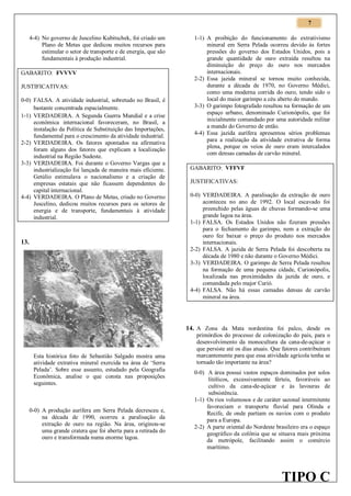 7
4-4) No governo de Juscelino Kubitschek, foi criado um
Plano de Metas que dedicou muitos recursos para
estimular o setor de transporte e de energia, que são
fundamentais à produção industrial.
GABARITO: FVVVV
JUSTIFICATIVAS:
0-0) FALSA. A atividade industrial, sobretudo no Brasil, é
bastante concentrada espacialmente.
1-1) VERDADEIRA. A Segunda Guerra Mundial e a crise
econômica internacional favoreceram, no Brasil, a
instalação da Política de Substituição das Importações,
fundamental para o crescimento da atividade industrial.
2-2) VERDADEIRA. Os fatores apontados na afirmativa
foram alguns dos fatores que explicam a localização
industrial na Região Sudeste.
3-3) VERDADEIRA. Foi durante o Governo Vargas que a
industrialização foi lançada de maneira mais eficiente.
Getúlio estimulava o nacionalismo e a criação de
empresas estatais que não ficassem dependentes do
capital internacional.
4-4) VERDADEIRA. O Plano de Metas, criado no Governo
Juscelino, dedicou muitos recursos para os setores de
energia e de transporte, fundamentais à atividade
industrial.

13.

1-1) A proibição do funcionamento do extrativismo
mineral em Serra Pelada ocorreu devido às fortes
pressões do governo dos Estados Unidos, pois a
grande quantidade de ouro extraída resultou na
diminuição do preço do ouro nos mercados
internacionais.
2-2) Essa jazida mineral se tornou muito conhecida,
durante a década de 1970, no Governo Médici,
como uma moderna corrida do ouro, tendo sido o
local do maior garimpo a céu aberto do mundo.
3-3) O garimpo fotografado resultou na formação de um
espaço urbano, denominado Curionópolis, que foi
inicialmente comandado por uma autoridade militar
a mando do Governo de então.
4-4) Essa jazida aurífera apresentou sérios problemas
para a realização da atividade extrativa de forma
plena, porque os veios de ouro eram intercalados
com densas camadas de carvão mineral.
GABARITO: VFFVF
JUSTIFICATIVAS:
0-0) VERDADEIRA. A paralisação da extração de ouro
aconteceu no ano de 1992. O local escavado foi
preenchido pelas águas de chuvas formando-se uma
grande lagoa na área.
1-1) FALSA. Os Estados Unidos não fizeram pressões
para o fechamento do garimpo, nem a extração do
ouro fez baixar o preço do produto nos mercados
internacionais.
2-2) FALSA. A jazida de Serra Pelada foi descoberta na
década de 1980 e não durante o Governo Médici.
3-3) VERDADEIRA. O garimpo de Serra Pelada resultou
na formação de uma pequena cidade, Curionópolis,
localizada nas proximidades da jazida de ouro, e
comandada pelo major Curió.
4-4) FALSA. Não há essas camadas densas de carvão
mineral na área.

14. A Zona da Mata nordestina foi palco, desde os

Esta histórica foto de Sebastião Salgado mostra uma
atividade extrativa mineral exercida na área de ‘Serra
Pelada’. Sobre esse assunto, estudado pela Geografia
Econômica, analise o que consta nas proposições
seguintes.

0-0) A produção aurífera em Serra Pelada decresceu e,
na década de 1990, ocorreu a paralisação da
extração de ouro na região. Na área, originou-se
uma grande cratera que foi aberta para a retirada do
ouro e transformada numa enorme lagoa.

primórdios do processo de colonização do país, para o
desenvolvimento da monocultura da cana-de-açúcar o
que persiste até os dias atuais. Que fatores contribuíram
marcantemente para que essa atividade agrícola tenha se
tornado tão importante na área?
0-0) A área possui vastos espaços dominados por solos
litólicos, excessivamente férteis, favoráveis ao
cultivo da cana-de-açúcar e às lavouras de
subsistência.
1-1) Os rios volumosos e de caráter sazonal intermitente
favoreciam o transporte fluvial para Olinda e
Recife, de onde partiam os navios com o produto
para a Europa.
2-2) A parte oriental do Nordeste brasileiro era o espaço
geográfico da colônia que se situava mais próxima
da metrópole, facilitando assim o comércio
marítimo.

TIPO C

 