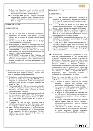 8
3-3) Essa zona fisiográfica possui um clima tropical
úmido com chuvas de outono e de inverno que
favorecem o cultivo desse produto agrícola.
4-4) A existência local de uma floresta latifoliada
subperenifólia contribuiu para o fornecimento de
madeira destinada às construções urbanas e como
fonte de energia.
GABARITO: FFVVV
JUSTIFICATIVAS:

0-0) FALSA. Os solos onde se instalaram os canaviais,
inicialmente, são aluviais e não litólicos. Os solos
litólicos não se prestam à atividade agrícola dessa
natureza.
1-1) FALSA. Os rios da Zona da Mata não são do tipo
sazonal intermitente e, sim, perenes.
2-2) VERDADEIRA. A localização astronômica da parte
oriental do Nordeste favoreceu porque é a porção que
ficava mais próxima da metrópole portuguesa.
3-3) VERDADEIRA. A Zona da Mata tem um clima
tropical úmido com chuvas de outono e de inverno que
favorece o cultivo da cana-de-açúcar.
4-4) VERDADEIRA. A presença da Mata Atlântica, ou
seja, uma floresta latifoliada subperenifólia, contribuiu
para essa atividade agrícola com o fornecimento de
madeira, necessária para as construções e para ser fonte
de energia.

15. O segundo maior fluxo imigratório para o Brasil foi
representado pela imigração italiana. Considere esse
tema na análise das afirmações seguintes.
0-0) Os italianos, em decorrência de aspectos particulares
da cultura da Itália, tiveram grandes dificuldades de
integração na vida brasileira. Muitos desses imigrantes
preferiram voltar ao país de origem, sobretudo na
década de 1940.
1-1) A partir da década de 1920, ocorreu uma intensificação
nos fluxos imigratórios italianos para o Brasil, em
decorrência da rígida política natalista de caráter
fascista adotada por Mussolini.
2-2) O período de maior entrada desses imigrantes no Brasil
está compreendido entre 1891 e 1900. Os principais
Estados de fixação dos imigrantes foram: São Paulo,
Rio Grande do Sul, Santa Catarina, Rio de Janeiro e
Espírito Santo.
3-3) A escassez de mão de obra, sobretudo para a
cafeicultura, representou um forte fator atrativo para
essa imigração ao Brasil, sobretudo na Região Sudeste.
4-4) Após a Segunda Guerra Mundial, a migração italiana
passou a se dirigir muito mais para os países europeus
do que para países fora do seu continente. Esse fato
implicou uma redução considerável do número de
imigrantes italianos para o Brasil.

GABARITO: FFVVV
JUSTIFICATIVAS:
0-0) FALSA. Os italianos apresentaram facilidade de
integração na vida brasileira. Introduziram, inclusive,
vários traços de sua cultura na alimentação, nos jogos e
na música.
1-1) FALSA. A partir da década de 1920, houve uma
redução da imigração italiana. Uma das causas desse
fato foi a política demográfica natalista de Mussolini.
2-2) VERDADEIRA. O período considerado corresponde à
época de maior entrada de imigrantes italianos no
Brasil. E os Estados brasileiros mencionados foram os
que receberam mais imigrantes italianos.
3-3) VERDADEIRA. A necessidade de mão de obra para a
cafeicultura no Sudeste foi um forte fator de atração
para esse fluxo imigratório.
4-4) VERDADEIRA. Após a Segunda Guerra Mundial, a
migração de italianos passou a ser dirigida mais para
outros países da Europa do que para fora do continente.
Esse fato contribuiu para a diminuição da imigração
italiana parta o Brasil.

16. “Biodiversidade é um termo que engloba todas as coisas
vivas que existem atualmente na Terra. Abrange todos
os animais e plantas que os zoólogos e botânicos já
descobriram e descreveram, bem como todos aqueles
que ainda não foram descobertos e aguardam uma
descrição científica. Se desejamos conservar a
biodiversidade, o que muitos ecologistas acreditam ser
basicamente um objetivo sensível, então a conservação
dos ecossistemas e seus habitats são o ponto de partida
mais indicado.”
(COX, C. B.; MOORE, Peter D.
Biogeografia.
Uma
abordagem
ecológica
e
evolucionária. Rio de Janeiro: LTC, 2009).
Sobre esse tema abordado no texto, de conteúdo
biogeográfico, analise as afirmações abaixo.
0-0) O número de espécies ameaçadas no território
brasileiro é variável nos diversos níveis
taxonômicos, nos biomas e nos Estados do país.
1-1) No conceito de biodiversidade, estão incluídos a
variedade de ecossistemas, as espécies, as
subespécies, as populações e o DNA.
2-2) A proteção da biodiversidade, na atualidade, que
tem sido o centro das atenções dos ambientalistas,
justifica-se por razões: éticas, estéticas, ecológicas e
econômicas.
3-3) A Biologia da Conservação tem como principal
objetivo estudar como as espécies vegetais e
animais estão sendo extintas e quais as estratégias
para conservá-las.
4-4) Com relação aos biomas brasileiros, o maior
número de espécies ameaçadas ocorre, atualmente,
no frágil ecossistema florestal amazônico,
especialmente na floresta latifoliada perenifólia.

TIPO C

 