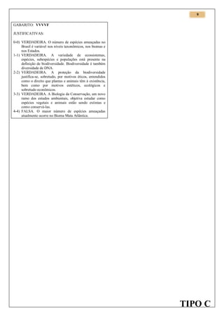 9
GABARITO: VVVVF
JUSTIFICATIVAS:
0-0) VERDADEIRA. O número de espécies ameaçadas no
Brasil é variável nos níveis taxonômicos, nos biomas e
nos Estados.
1-1) VERDADEIRA. A variedade de ecossistemas,
espécies, subespécies e populações está presente na
definição de biodiversidade. Biodiversidade é também
diversidade de DNA.
2-2) VERDADEIRA. A proteção da biodiversidade
justifica-se, sobretudo, por motivos éticos, entendidos
como o direito que plantas e animais têm à existência,
bem como por motivos estéticos, ecológicos e
sobretudo econômicos.
3-3) VERDADEIRA. A Biologia da Conservação, um novo
ramo dos estudos ambientais, objetiva estudar como
espécies vegetais e animais estão sendo extintas e
como conservá-las.
4-4) FALSA. O maior número de espécies ameaçadas
atualmente ocorre no Bioma Mata Atlântica.

TIPO C

 