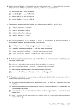 Prova 719.V1/1.ª F. • Página 11/ 14
2.  De acordo com a Figura 4, o maior crescimento da rede de autoestradas e o maior crescimento da rede de
linhas ferroviárias eletrificadas, em termos absolutos, verificaram-se, respetivamente,
 (A) entre 1997 e 1998 e entre 2003 e 2004.
 (B) entre 2003 e 2004 e entre 1997 e 1998.
 (C) entre 2011 e 2012 e entre 2010 e 2011.
 (D) entre 2010 e 2011 e entre 2011 e 2012.
3.  Os países que entraram na União Europeia, com os alargamentos de 2007 e de 2013, foram
 (A) a Bulgária, a Roménia e a Croácia.
 (B) a Hungria, a Suécia e a Áustria.
 (C) a Bulgária, a Roménia e a Suécia.
 (D) a Hungria, a Áustria e a Croácia.
4.  No mercado globalizado em que Portugal se insere, as infraestruturas de transportes facilitam a
exportação de diferentes recursos do subsolo, destacando-se
 (A) o urânio, nos minerais metálicos, e o granito, nas rochas ornamentais.
 (B) o volfrâmio, nos minerais metálicos, e o xisto, nas rochas ornamentais.
 (C) o cobre, nos minerais metálicos, e o mármore, nas rochas ornamentais.
 (D) o níquel, nos minerais metálicos, e o calcário, nas rochas ornamentais.
5.  A atividade económica do termalismo, que tem beneficiado da melhoria ocorrida nas infraestruturas
rodoviárias, contribui para
 (A) promover o turismo sénior e dinamizar os desportos radicais de montanha.
 (B) fixar mão de obra qualificada e promover o turismo de saúde e bem-estar.
 (C) fixar população ativa qualificada e potencializar o turismo cinegético.
 (D) promover a oferta hoteleira de luxo e desenvolver o comércio grossista.
6.  A utilização de contentores no transporte de mercadorias permitiu intensificar as trocas comerciais e
promover a multimodalidade, porque
 (A) diminui a mão de obra necessária nas operações de carga e de descarga e dispensa o recurso às
interfaces.
 (B) reduz as perdas de tempo no transbordo entre modos de transporte e aumenta a vulnerabilidade das
mercadorias às intempéries.
 (C) aumenta o volume de mercadorias transportadas numa única viagem e diminui a necessidade de se
criarem stocks.
 (D) facilita o acondicionamento das mercadorias e reduz os custos do processo inerente às operações de
carga e de descarga.
 