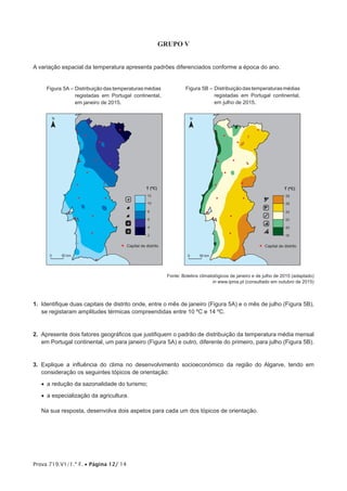 Prova 719.V1/1.ª F. • Página 12/ 14
GRUPO V
A variação espacial da temperatura apresenta padrões diferenciados conforme a época do ano.
Figura 5A – Distribuição das temperaturas médias
registadas em Portugal continental,
em janeiro de 2015.
N
T (ºC)
2
4
6
8
10
12
0 50 km
a
a
h
o
o
Capital de distrito
Figura 5B – Distribuiçãodastemperaturasmédias
registadas em Portugal continental,
em julho de 2015.
N
T (ºC)
18
20
22
24
26
28
0 50 km
j
k
d
b
i
Capital de distrito
Fonte: Boletins climatológicos de janeiro e de julho de 2015 (adaptado)
in www.ipma.pt (consultado em outubro de 2015)
1.  Identifique duas capitais de distrito onde, entre o mês de janeiro (Figura 5A) e o mês de julho (Figura 5B),
se registaram amplitudes térmicas compreendidas entre 10 ºC e 14 ºC.
2.  Apresente dois fatores geográficos que justifiquem o padrão de distribuição da temperatura média mensal
em Portugal continental, um para janeiro (Figura 5A) e outro, diferente do primeiro, para julho (Figura 5B).
3.  Explique a influência do clima no desenvolvimento socioeconómico da região do Algarve, tendo em
consideração os seguintes tópicos de orientação:
•  a redução da sazonalidade do turismo;
•  a especialização da agricultura.
Na sua resposta, desenvolva dois aspetos para cada um dos tópicos de orientação.
 