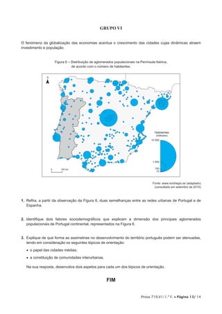 Prova 719.V1/1.ª F. • Página 13/ 14
GRUPO VI
O fenómeno da globalização das economias acentua o crescimento das cidades cujas dinâmicas atraem
investimento e população.
Figura 6 – Distribuição de aglomerados populacionais na Península Ibérica,
de acordo com o número de habitantes.
N
0 100 km
10
100
1 000
10 000
Habitantes
(milhares)
Fonte: www.nordregio.se (adaptado)
(consultado em setembro de 2015)
1.  Refira, a partir da observação da Figura 6, duas semelhanças entre as redes urbanas de Portugal e de
Espanha.
2.  Identifique dois fatores sociodemográficos que explicam a dimensão dos principais aglomerados
populacionais de Portugal continental, representados na Figura 6.
3.  Explique de que forma as assimetrias no desenvolvimento do território português podem ser atenuadas,
tendo em consideração os seguintes tópicos de orientação:
•  o papel das cidades médias;
•  a constituição de comunidades interurbanas.
Na sua resposta, desenvolva dois aspetos para cada um dos tópicos de orientação.
FIM
 