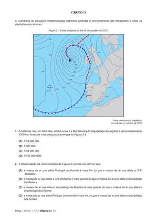 Prova 719.V1/1.ª F. • Página 6/ 14
GRUPO II
A ocorrência de situações meteorológicas extremas perturba o funcionamento dos transportes e afeta as
atividades económicas.
Figura 2 – Carta sinóptica do dia 26 de outubro de 2015.
Lisboa
1020
1020
1025
1015
1010
1005
1000
995
990
985
980
1015
1000
1015
1015
B
Ilha
Terceira
Fonte: www.ipma.pt (adaptado)
(consultado em outubro de 2015)
1.  A distância real, em linha reta, entre Lisboa e a ilha Terceira do arquipélago dos Açores é aproximadamente
1500 km. A escala mais adequada ao mapa da Figura 2 é
 (A) 1/15 000 000.
 (B) 1/300 000.
 (C) 1/30 000 000.
 (D) 1/150 000 000.
2.  A interpretação da carta sinóptica da Figura 2 permite-nos afirmar que
 (A) a massa de ar que afeta Portugal continental é mais fria do que a massa de ar que afeta a Grã-
-Bretanha.
 (B) a massa de ar que afeta a Grã-Bretanha é mais quente do que a massa de ar que afeta o arquipélago
da Madeira.
 (C) a massa de ar que afeta o arquipélago da Madeira é mais quente do que a massa de ar que afeta o
arquipélago dos Açores.
 (D) a massa de ar que afeta Portugal continental é mais fria do que a massa de ar que afeta o arquipélago
dos Açores.
 