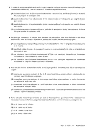 Prova 719.V1/1.ª F. • Página 7/ 14
3.  O estado de tempo que se fará sentir em Portugal continental, nas horas seguintes à situação meteorológica
representada na Figura 2, caracterizar-se-á por uma elevada probabilidade de
 (A) ocorrência de nuvens de desenvolvimento horizontal e de chuviscos, devido à aproximação da frente
fria, que progride de oeste para este.
 (B) ausência de vento e fraca nebulosidade, devido à aproximação da frente quente, que progride de este
para oeste.
 (C) ausência de vento e forte nebulosidade, devido à aproximação da frente quente, que progride de este
para oeste.
 (D) ocorrência de nuvens de desenvolvimento vertical e de aguaceiros, devido à aproximação da frente
fria, que progride de oeste para este.
4.  Em Portugal continental, os valores mais elevados de precipitação total anual registam-se em áreas
localizadas a norte do rio Tejo e explicam-se, entre outras razões, pela influência conjugada
 (A) da orografia e da passagem frequente de perturbações da frente polar ao longo dos meses do outono
e do inverno.
 (B) da altitude média elevada e da passagem frequente de perturbações da frente polar ao longo de todos
os meses do ano.
 (C) da orientação das cordilheiras montanhosas NE/SW e da passagem frequente das depressões
subpolares ao longo de todos os meses do ano.
 (D) da orientação das cordilheiras montanhosas NW/SE e da passagem frequente das depressões
subpolares ao longo dos meses do outono e do inverno.
5.  Nas latitudes médias do hemisfério norte, a circulação geral da atmosfera pode reduzir os tempos de
viagem
 (A) dos navios, quando se deslocam da ilha de S. Miguel para Lisboa, se aproveitarem a deslocação dos
ventos à superfície de este para oeste.
 (B) dos aviões, quando se deslocam de Nova Iorque para Lisboa, se aproveitarem os ventos dominantes
em altitude de oeste para este.
 (C) dos aviões, quando se deslocam de Lisboa para Nova Iorque, se aproveitarem os ventos dominantes
em altitude de este para oeste.
 (D) dos navios, quando se deslocam de Lisboa para a ilha de S. Miguel, se aproveitarem a deslocação dos
ventos à superfície de oeste para este.
6.  Numa situação meteorológica extrema que afete o litoral algarvio e que impossibilite a atracagem de
navios de cruzeiro em Portimão, os portos nacionais alternativos com movimento de passageiros são
 (A) o de Lisboa e o de Leixões.
 (B) o de Lisboa e o de Aveiro.
 (C) o de Leixões e o de Sines.
 (D) o de Aveiro e o de Sines.
 