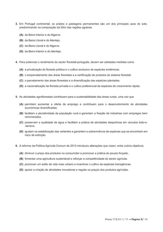 Prova 719.V1/1.ª F. • Página 9/ 14
3.  Em Portugal continental, os prados e pastagens permanentes são um dos principais usos do solo,
predominando na composição da SAU das regiões agrárias
 (A) da Beira Interior e do Algarve.
 (B) da Beira Litoral e do Alentejo.
 (C) da Beira Litoral e do Algarve.
 (D) da Beira Interior e do Alentejo.
4.  Para potenciar o rendimento do sector florestal português, devem ser adotadas medidas como
 (A) a privatização da floresta pública e o cultivo exclusivo de espécies endémicas.
 (B) o emparcelamento das áreas florestais e a certificação de produtos do sistema florestal.
 (C) o parcelamento das áreas florestais e a diversificação das espécies plantadas.
 (D) a nacionalização da floresta privada e o cultivo preferencial de espécies de crescimento rápido.
5.  As atividades agroflorestais contribuem para a sustentabilidade das áreas rurais, uma vez que
 (A) permitem aumentar a oferta de emprego e contribuem para o desenvolvimento de atividades
económicas diversificadas.
 (B) facilitam a pluriatividade da população rural e garantem a fixação de indústrias com empregos bem
remunerados.
 (C) preservam a qualidade da água e facilitam a prática de atividades desportivas em veículos todo-o-
-terreno.
 (D) ajudam na estabilização das vertentes e garantem a sobrevivência de espécies que se encontram em
risco de extinção.
6.  A reforma da Política Agrícola Comum de 2013 introduziu alterações que visam, entre outros objetivos,
 (A) diminuir o preço dos produtos no consumidor e promover a prática do pousio forçado.
 (B) fomentar uma agricultura sustentável e reforçar a competitividade do sector agrícola.
 (C) promover um estilo de vida mais urbano e incentivar o cultivo de espécies transgénicas.
 (D) apoiar a criação de atividades inovadoras e regular os preços dos produtos agrícolas.
 