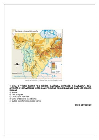 1) LEIA O TEXTO SOBRE “OS BIOMAS: CAATINGA, CERRADO E PANTANAL”, COM
ATENÇÃO E CARACTERIZE COM SUAS PALAVRAS RESUMIDAMENTE CADA UM DESSES
BIOMAS.
a) Bioma:
b) Foto ou figura:
c) Localização no Brasil:
d) Clima onde existe esse bioma:
e) Outras características desse bioma:
BONS ESTUDOS!!!
 