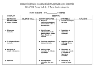 ESCOLA MUNICIPAL DE ENSINO FUNDAMENTAL GERALDO GOMES DE BARROS

                             Série: 2º ANO Turmas: “A, B, C, e D” Turno: Matutino e Vespertino



                                   PLANO DE ENSINO – 2011 _____________ II UNIDADE

    DISCIPLINA                                                      GEOGRAFIA

  CONTEÚDOS               OBJETIVO GERAL        OBJETIVO ESPECÍFICO             ESTRATÉGIAS            AVALIAÇÃO
  AS MORADIAS                                    • Propiciar                   • Recorte e colagem
• Nossa moradia                                    oportunidades para a          de fotos.
                                                   criança falar sobre a
                                                   sua moradia.


•   Diferentes                                   •   Identificar as            •   Pesquisas de
    moradias                                         diferentes moradias           diferentes
                                                     existentes em nosso           moradias.
                                                     País, Estado ou
                                                     Cidade.


•   O endereço da sua                            •   Conhecer o endereço       •   Pesquisa sobre o
    moradia                                          da sua moradia.               endereço da sua
                                                                                   moradia.


•   Moradias da                                  •   Identificar as            •   Montagem de
    cidade e do campo                                moradias da cidade e          mural com recorte
                                                     do campo.                     e colagem de
                                                                                   figuras de
                                                                                   moradias.


•   Sem teto                                     •   Apresentas as             •   Montagem de
                                                     moradias dos sem              mural de fotos.
                                                     teto.
 