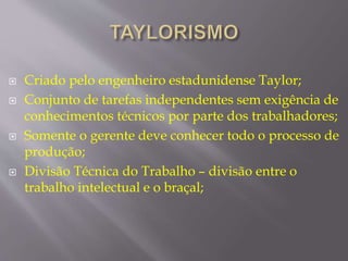  Criado pelo engenheiro estadunidense Taylor; 
 Conjunto de tarefas independentes sem exigência de 
conhecimentos técnicos por parte dos trabalhadores; 
 Somente o gerente deve conhecer todo o processo de 
produção; 
 Divisão Técnica do Trabalho – divisão entre o 
trabalho intelectual e o braçal; 
 