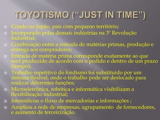  Criado no Japão, país com pequeno território; 
 Incorporado pelas demais indústrias na 3º Revolução 
Industrial; 
 Combinação entre a entrada de matérias primas, produção e 
entrega aos compradores; 
 Entrada de matéria prima corresponde exatamente ao que 
será produzido de acordo com o pedido e dentro de um prazo 
(tempo); 
 Trabalho repetitivo do fordismo foi substituído por um 
sistema flexível, onde o trabalho pode ser deslocado para 
realizar diferentes funções; 
 Microeletrônica, robótica e informática visibilizam a 
flexibilização industrial; 
 Intensificou o fluxo de mercadorias e informações ; 
 Ampliou a rede de empresas, agrupamento de fornecedores, 
e aumento de terceirização. 
 