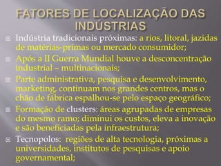  Indústria tradicionais próximas: a rios, litoral, jazidas 
de matérias-primas ou mercado consumidor; 
 Após a II Guerra Mundial houve a desconcentração 
industrial – multinacionais; 
 Parte administrativa, pesquisa e desenvolvimento, 
marketing, continuam nos grandes centros, mas o 
chão de fábrica espalhou-se pelo espaço geográfico; 
 Formação de clusters: áreas agrupadas de empresas 
do mesmo ramo; diminui os custos, eleva a inovação 
e são beneficiadas pela infraestrutura; 
 Tecnopolos: regiões de alta tecnologia, próximas a 
universidades, institutos de pesquisas e apoio 
governamental; 
 