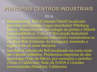 EUA 
 Manufaturing Belt (Cinturão Fabril) localizado 
próximo aos Grandes Lagos (nordeste): Pittsburg 
(ferro), Massachusetts (tecnologia de ponta) e Detroit 
(automobilística). Com a 3º Revolução Industrial 
houve a desconcentração industrial e transformou-se 
em Rust Belt (Cinturão da ferrugem), tornando a 
região forte no setor terciário; 
 Sun Belt (Cinturão do Sol) localizado na costa oeste 
até o litoral Atlântico. Predomina empresas de alta 
tecnologia (Vale do Silício, por exemplo) e petróleo 
(Texas e Califórnia). Sede da NASA e Grandes 
universidades (Stanford, Califórnia) 
 