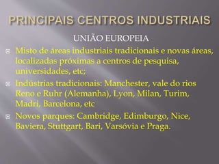 UNIÃO EUROPEIA 
 Misto de áreas industriais tradicionais e novas áreas, 
localizadas próximas a centros de pesquisa, 
universidades, etc; 
 Indústrias tradicionais: Manchester, vale do rios 
Reno e Ruhr (Alemanha), Lyon, Milan, Turim, 
Madri, Barcelona, etc 
 Novos parques: Cambridge, Edimburgo, Nice, 
Baviera, Stuttgart, Bari, Varsóvia e Praga. 
 