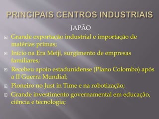 JAPÃO 
 Grande exportação industrial e importação de 
matérias primas; 
 Início na Era Meiji, surgimento de empresas 
familiares; 
 Recebeu apoio estadunidense (Plano Colombo) após 
a II Guerra Mundial; 
 Pioneiro no Just in Time e na robotização; 
 Grande investimento governamental em educação, 
ciência e tecnologia; 
 