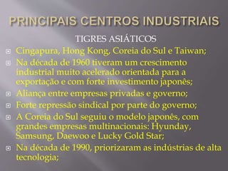 TIGRES ASIÁTICOS 
 Cingapura, Hong Kong, Coreia do Sul e Taiwan; 
 Na década de 1960 tiveram um crescimento 
industrial muito acelerado orientada para a 
exportação e com forte investimento japonês; 
 Aliança entre empresas privadas e governo; 
 Forte repressão sindical por parte do governo; 
 A Coreia do Sul seguiu o modelo japonês, com 
grandes empresas multinacionais: Hyunday, 
Samsung, Daewoo e Lucky Gold Star; 
 Na década de 1990, priorizaram as indústrias de alta 
tecnologia; 
 