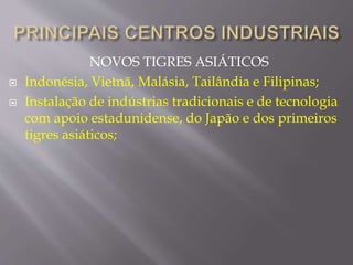 NOVOS TIGRES ASIÁTICOS 
 Indonésia, Vietnã, Malásia, Tailândia e Filipinas; 
 Instalação de indústrias tradicionais e de tecnologia 
com apoio estadunidense, do Japão e dos primeiros 
tigres asiáticos; 
 