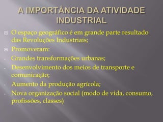  O espaço geográfico é em grande parte resultado 
das Revoluções Industriais; 
 Promoveram: 
- Grandes transformações urbanas; 
- Desenvolvimento dos meios de transporte e 
comunicação; 
- Aumento da produção agrícola; 
- Nova organização social (modo de vida, consumo, 
profissões, classes) 
 