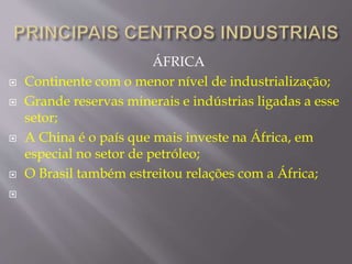 ÁFRICA 
 Continente com o menor nível de industrialização; 
 Grande reservas minerais e indústrias ligadas a esse 
setor; 
 A China é o país que mais investe na África, em 
especial no setor de petróleo; 
 O Brasil também estreitou relações com a África; 
 
 