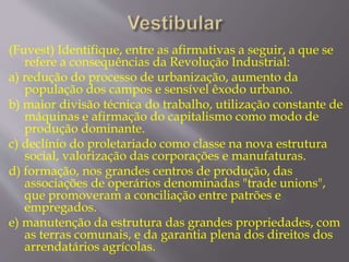 (Fuvest) Identifique, entre as afirmativas a seguir, a que se 
refere a consequências da Revolução Industrial: 
a) redução do processo de urbanização, aumento da 
população dos campos e sensível êxodo urbano. 
b) maior divisão técnica do trabalho, utilização constante de 
máquinas e afirmação do capitalismo como modo de 
produção dominante. 
c) declínio do proletariado como classe na nova estrutura 
social, valorização das corporações e manufaturas. 
d) formação, nos grandes centros de produção, das 
associações de operários denominadas "trade unions", 
que promoveram a conciliação entre patrões e 
empregados. 
e) manutenção da estrutura das grandes propriedades, com 
as terras comunais, e da garantia plena dos direitos dos 
arrendatários agrícolas. 
 