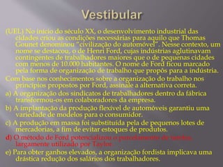 (UEL) No início do século XX, o desenvolvimento industrial das 
cidades criou as condições necessárias para aquilo que Thomas 
Gounet denominou “civilização do automóvel”. Nesse contexto, um 
nome se destacou, o de Henri Ford, cujas indústrias aglutinavam 
contingentes de trabalhadores maiores que o de pequenas cidades 
com menos de 10.000 habitantes. O nome de Ford ficou marcado 
pela forma de organização de trabalho que propôs para a indústria. 
Com base nos conhecimentos sobre a organização do trabalho nos 
princípios propostos por Ford, assinale a alternativa correta. 
a) A organização dos sindicatos de trabalhadores dentro da fábrica 
transformou-os em colaboradores da empresa. 
b) A implantação da produção flexível de automóveis garantiu uma 
variedade de modelos para o consumidor. 
c) A produção em massa foi substituída pela de pequenos lotes de 
mercadorias, a fim de evitar estoques de produtos. 
d) O método de Ford potencializou o parcelamento de tarefas, 
largamente utilizado por Taylor. 
e) Para obter ganhos elevados, a organização fordista implicava uma 
drástica redução dos salários dos trabalhadores. 
