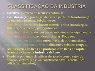  Extrativa: extração de recursos naturais; 
 Transformação: produção de bens a partir da transformação 
de matérias-primas). Subdivide-se: 
• Bens de produção: produzem matéria-prima (metalúrgica, 
siderúrgica, cimento, petroquímica) 
• Bens de capital: produzem peças, máquinas e equipamentos; 
• Bens de consumo: mercadorias diretas. Pode ser: 
-Bens de consumo duráveis: automóveis, eletrodomésticos...; 
-Bens de consumo não duráveis: alimentos, bebidas, roupas... 
 As indústrias de bens de produção e de bens de capital 
formam a chamada indústria de base; 
 Também podemos classificar de acordo com o setor de 
atuação: construção civil, construção naval, aeronáutica, 
bélica (armamentos); 
 