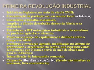  Iniciada na Inglaterra no meio do século XVIII; 
 Concentração da produção em um mesmo local: as fábricas; 
 Consolidou o trabalho assalariado; 
 Ampliou a divisão do trabalho dentro da fábrica e na 
sociedade; 
 Estabeleceu a DIT entre países industriais e fornecedores 
de produtos agrícolas e minerais; 
 Propiciou o avanço do capitalismo e a distinção entre o 
campo e a cidade; 
 Promoveu a revolução agrícola, modificação no sistema de 
propriedade e organização no campo, que expulsou vários 
camponeses que vieram a servir de mão de obra barata 
para as indústrias; 
 Intensificação do intercambio comercial; 
 Origem do liberalismo econômico (Estado não interfere na 
economia, livre concorrência); 
 