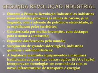  Durante a Primeira Revolução Industrial as indústrias 
eram instaladas próximas as minas de carvão, já na 
Segunda, com a advento do petróleo e eletricidade, já 
se espalharam pelos territórios; 
 Caracterizada por muitas invenções, com destaque 
para o motor a combustão; 
 Expansão das ferrovias pelo mundo; 
 Surgimento de grandes siderúrgicas, indústrias 
químicas e automobilísticas; 
 A Inglaterra mantinha equipamentos e máquinas 
tradicionais ao passo que outras regiões (EUA e Japão) 
incorporavam tecnologias em consonância com as 
novas infraestruturas de transporte e energia; 
 