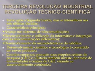  Inicio após a Segunda Guerra, mas se intensificou nas 
três últimas décadas; 
 Características principais: 
•Avanço nos sistemas de telecomunicações; 
•Desenvolvimento e utilização da informática e integração 
com as telecomunicações (telemática); 
•Desenvolvimento da microeletrônica e da robótica; 
 Desenvolvimento científico e tecnológico é convertido 
em novos produtos; 
 Grandes empresas possuem seus próprios centros de 
pesquisa (C&T) e o Estado também investe, por meio de 
universidades e centros de C&T, visando ao 
desenvolvimento econômico; 
 
