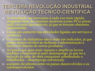  A velocidade nas inovações é cada vez mais rápida, 
chegando bens de consumo duráveis (como PCs) serem 
cada vez mais descartáveis, já que se tornam obsoletos 
rapidamente; 
 Causa um aumento nas atividades ligadas aos serviços e 
comércio; 
 O número de indústrias não é mais um indicador, já que 
países desenvolvidos se dedicam a administração e 
desenvolvimento de novos produtos; 
 Ao passo que gera mais riqueza e amplia os lucros 
também é responsável pelo desemprego, já que há a 
redução da mão de obra (máquinas substituindo o 
trabalhador – desemprego estrutural); 
 aumento do abismo entre os países desenvolvidos e os 
subdesenvolvidos 
 