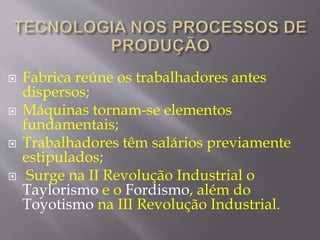  Fabrica reúne os trabalhadores antes 
dispersos; 
 Máquinas tornam-se elementos 
fundamentais; 
 Trabalhadores têm salários previamente 
estipulados; 
 Surge na II Revolução Industrial o 
Taylorismo e o Fordismo, além do 
Toyotismo na III Revolução Industrial. 
 