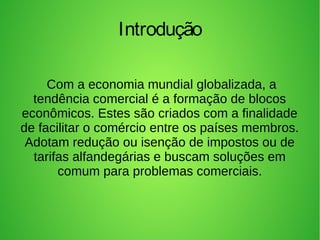 Com a economia mundial globalizada, a
tendência comercial é a formação de blocos
econômicos. Estes são criados com a finalidade
de facilitar o comércio entre os países membros.
Adotam redução ou isenção de impostos ou de
tarifas alfandegárias e buscam soluções em
comum para problemas comerciais.
Introdução
 