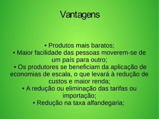 • Produtos mais baratos;
• Maior facilidade das pessoas moverem-se de
um país para outro;
• Os produtores se beneficiam da aplicação de
economias de escala, o que levará à redução de
custos e maior renda;
• A redução ou eliminação das tarifas ou
importação;
• Redução na taxa alfandegaria;
Vantagens
 