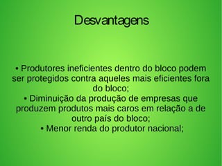 • Produtores ineficientes dentro do bloco podem
ser protegidos contra aqueles mais eficientes fora
do bloco;
• Diminuição da produção de empresas que
produzem produtos mais caros em relação a de
outro país do bloco;
• Menor renda do produtor nacional;
Desvantagens
 