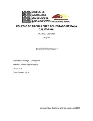 COLEGIO DE BACHILLERES DEL ESTADO DE BAJA
CALIFORNIA.
PLANTEL: MEXICALI
Geografía

“Balance hídrico del agua.”

Humberto Larrinaga Cunningham
Herrera Lozano José de Jesús
Grupo: 509
Ciclo Escolar: 2013-1

Mexicali, Baja California a 25 de octubre del 2013

 