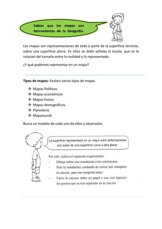 Sabías que los mapas son
herramientas de la Geografía.
espacio geográfico.
Los mapas son representaciones de toda o parte de la superficie terreste,
sobre una superficie plana. En ellos se debe señalas la escala, que es la
relacion del tamaño entre la realidad y lo representado.
¿Y qué podemos representar en un mapa?

Tipos de mapas: Existen varios tipos de mapas







Mapas Políticos
Mapas económicos
Mapas fisicos
Mapas demográficos
Planisferio
Mapamundi

Busca un modelo de cada uno de ellos y observalos

 