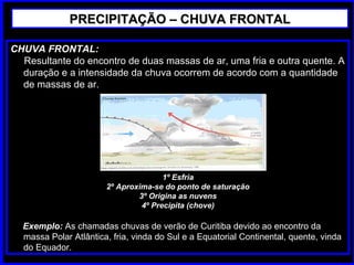 CHUVA FRONTAL:
Resultante do encontro de duas massas de ar, uma fria e outra quente. A
duração e a intensidade da chuva ocorrem de acordo com a quantidade
de massas de ar.
1º Esfria
2º Aproxima-se do ponto de saturação
3º Origina as nuvens
4º Precipita (chove)
Exemplo: As chamadas chuvas de verão de Curitiba devido ao encontro da
massa Polar Atlântica, fria, vinda do Sul e a Equatorial Continental, quente, vinda
do Equador.
PRECIPITAÇÃO – CHUVA FRONTALPRECIPITAÇÃO – CHUVA FRONTAL
 