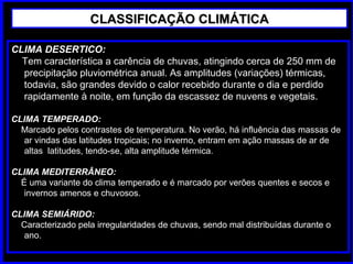 CLASSIFICAÇÃO CLIMÁTICACLASSIFICAÇÃO CLIMÁTICA
CLIMA DESERTICO:
Tem característica a carência de chuvas, atingindo cerca de 250 mm de
precipitação pluviométrica anual. As amplitudes (variações) térmicas,
todavia, são grandes devido o calor recebido durante o dia e perdido
rapidamente à noite, em função da escassez de nuvens e vegetais.
CLIMA TEMPERADO:
Marcado pelos contrastes de temperatura. No verão, há influência das massas de
ar vindas das latitudes tropicais; no inverno, entram em ação massas de ar de
altas latitudes, tendo-se, alta amplitude térmica.
CLIMA MEDITERRÂNEO:
É uma variante do clima temperado e é marcado por verões quentes e secos e
invernos amenos e chuvosos.
CLIMA SEMIÁRIDO:
Caracterizado pela irregularidades de chuvas, sendo mal distribuídas durante o
ano.
 