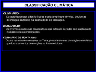 CLASSIFICAÇÃO CLIMÁTICACLASSIFICAÇÃO CLIMÁTICA
CLIMA FRIO:
Caracterizado por altas latitudes e alta amplitude térmica, devido as
diferenças sazonais na intensidade da insolação.
CLIMA POLAR:
Os invernos gelados são consequência dos extensos períodos com ausência de
insolação e raras precipitações.
CLIMA FRIO DE MONTANHA:
Ocorre nas maiores elevações da Terra, provocando uma circulação atmosférica
que forma os ventos de monções na Ásia meridional.
 