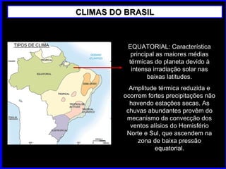 CLIMAS DO BRASILCLIMAS DO BRASIL
EQUATORIAL: Característica
principal as maiores médias
térmicas do planeta devido à
intensa irradiação solar nas
baixas latitudes.
Amplitude térmica reduzida e
ocorrem fortes precipitações não
havendo estações secas. As
chuvas abundantes provêm do
mecanismo da convecção dos
ventos alísios do Hemisfério
Norte e Sul, que ascendem na
zona de baixa pressão
equatorial.
 