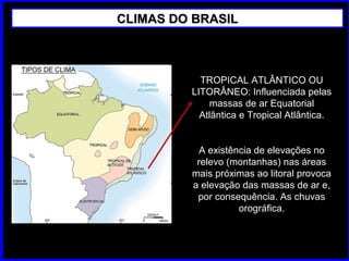 CLIMAS DO BRASILCLIMAS DO BRASIL
TROPICAL ATLÂNTICO OU
LITORÂNEO: Influenciada pelas
massas de ar Equatorial
Atlântica e Tropical Atlântica.
A existência de elevações no
relevo (montanhas) nas áreas
mais próximas ao litoral provoca
a elevação das massas de ar e,
por consequência. As chuvas
orográfica.
 