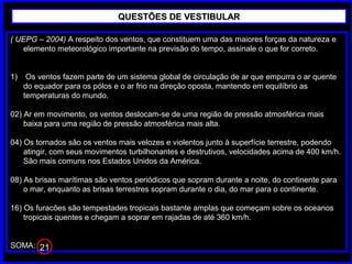 ( UEPG – 2004) A respeito dos ventos, que constituem uma das maiores forças da natureza e
elemento meteorológico importante na previsão do tempo, assinale o que for correto.
1) Os ventos fazem parte de um sistema global de circulação de ar que empurra o ar quente
do equador para os pólos e o ar frio na direção oposta, mantendo em equilíbrio as
temperaturas do mundo.
02) Ar em movimento, os ventos deslocam-se de uma região de pressão atmosférica mais
baixa para uma região de pressão atmosférica mais alta.
04) Os tornados são os ventos mais velozes e violentos junto à superfície terrestre, podendo
atingir, com seus movimentos turbilhonantes e destrutivos, velocidades acima de 400 km/h.
São mais comuns nos Estados Unidos da América.
08) As brisas marítimas são ventos periódicos que sopram durante a noite, do continente para
o mar, enquanto as brisas terrestres sopram durante o dia, do mar para o continente.
16) Os furacões são tempestades tropicais bastante amplas que começam sobre os oceanos
tropicais quentes e chegam a soprar em rajadas de até 360 km/h.
SOMA:
QUESTÕES DE VESTIBULARQUESTÕES DE VESTIBULAR
21
 