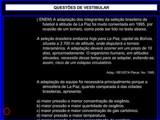 ( ENEM) A adaptação dos integrantes da seleção brasileira de
futebol à altitude de La Paz foi muito comentada em 1995, por
ocasião de um torneio, como pode ser lido no texto abaixo.
A seleção brasileira embarca hoje para La Paz, capital da Bolívia,
situada a 3 700 m de altitude, onde disputará o torneio
Interamérica. A adaptação deverá ocorrer em um prazo de 10
dias, aproximadamente. O organismo humano, em altitudes
elevadas, necessita desse tempo para se adaptar, evitando-se,
assim, risco de um colapso circulatório.
Adap.: REVISTA Placar, fev. 1995.
A adaptação da equipe foi necessária principalmente porque a
atmosfera de La Paz, quando comparada à das cidades
brasileiras, apresenta:
a) maior pressão e menor concentração de oxigênio.
b) maior pressão e maior quantidade de oxigênio.
c) maior pressão e maior concentração de gás carbônico.
d) menor pressão e maior temperatura.
QUESTÕES DE VESTIBULARQUESTÕES DE VESTIBULAR
 