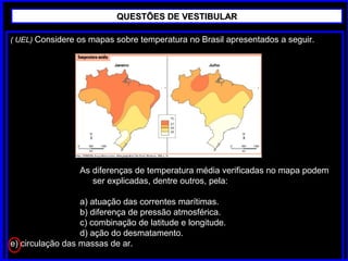 ( UEL) Considere os mapas sobre temperatura no Brasil apresentados a seguir.
As diferenças de temperatura média verificadas no mapa podem
ser explicadas, dentre outros, pela:
a) atuação das correntes marítimas.
b) diferença de pressão atmosférica.
c) combinação de latitude e longitude.
d) ação do desmatamento.
e) circulação das massas de ar.
QUESTÕES DE VESTIBULARQUESTÕES DE VESTIBULAR
 