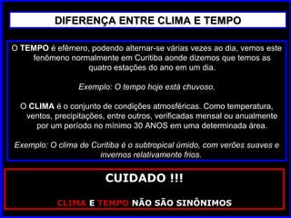 O TEMPOTEMPO é efêmero, podendo alternar-se várias vezes ao dia, vemos este
fenômeno normalmente em Curitiba aonde dizemos que temos as
quatro estações do ano em um dia.
Exemplo: O tempo hoje está chuvoso.
O CLIMACLIMA é o conjunto de condições atmosféricas. Como temperatura,
ventos, precipitações, entre outros, verificadas mensal ou anualmente
por um período no mínimo 30 ANOS em uma determinada área.
Exemplo: O clima de Curitiba é o subtropical úmido, com verões suaves e
invernos relativamente frios.
DIFERENÇA ENTRE CLIMA E TEMPODIFERENÇA ENTRE CLIMA E TEMPO
CUIDADO !!!
CLIMA E TEMPO NÃO SÃO SINÔNIMOS
 