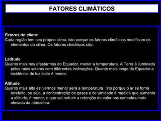 Fatores do clima:
Cada região tem seu próprio clima, isto porque os fatores climáticos modificam os
elementos do clima. Os fatores climáticos são:
Latitude
Quanto mais nos afastarmos do Equador, menor a temperatura. A Terra é iluminada
pelos raios solares com diferentes inclinações. Quanto mais longe do Equador a
incidência de luz solar é menor.
Altitude
Quanto mais alto estivermos menor será a temperatura. Isto porque o ar se torna
rarefeito, ou seja, a concentração de gases e de umidade à medida que aumenta
a altitude, é menor, o que vai reduzir a retenção de calor nas camadas mais
elevada da atmosfera.
FATORES CLIMÁTICOSFATORES CLIMÁTICOS
 